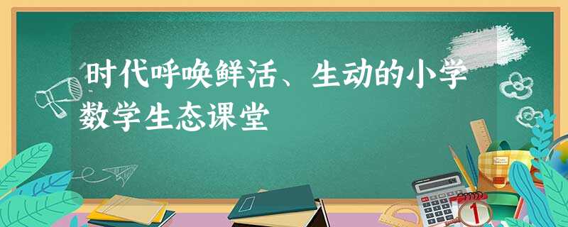 时代呼唤鲜活、生动的小学数学生态课堂 时代呼唤鲜活、生动的小学数学生态课堂