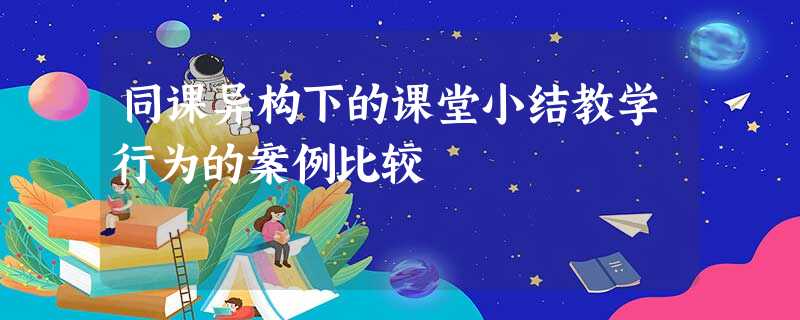 同课异构下的课堂小结教学行为的案例比较 同课异构下的课堂小结教学行为的案例比较