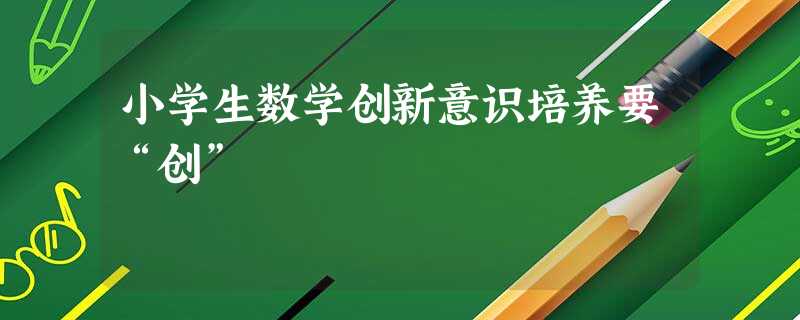 小学生数学创新意识培养要“创” 小学生数学创新意识培养要“创”