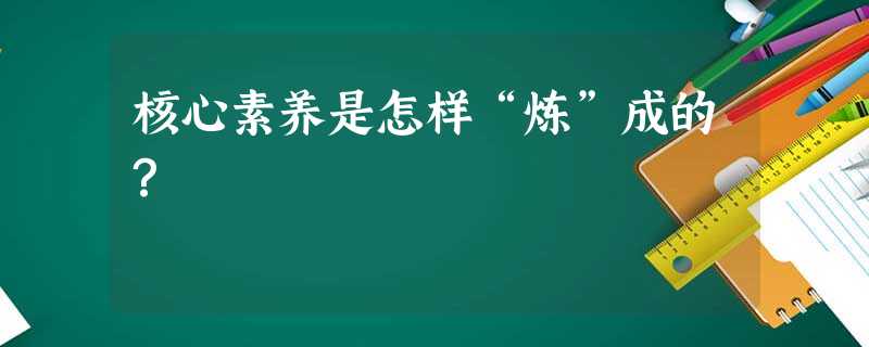 核心素养是怎样“炼”成的? 核心素养是怎样“炼”成的?