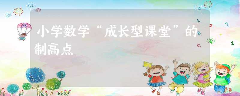 小学数学“成长型课堂”的制高点 小学数学“成长型课堂”的制高点