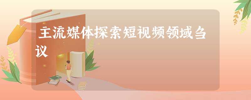 主流媒体探索短视频领域刍议 主流媒体探索短视频领域刍议