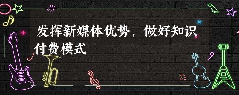 发挥新媒体优势,做好知识付费模式 发挥新媒体优势,做好知识付费模式