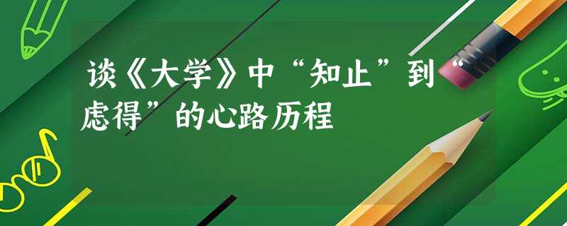 谈《大学》中“知止”到“虑得”的心路历程 谈《大学》中“知止”到“虑得”的心路历程