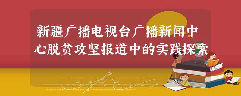 新疆广播电视台广播新闻中心脱贫攻坚报道中的实践探索 新疆广播电视台广播新闻中心脱贫攻坚报道中的实践探索