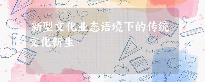 新型文化业态语境下的传统文化新生 新型文化业态语境下的传统文化新生