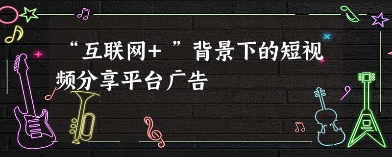 “互联网+”背景下的短视频分享平台广告 “互联网+”背景下的短视频分享平台广告
