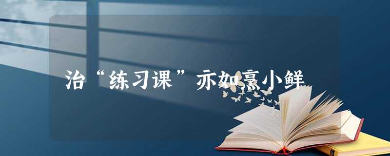 治“练习课”亦如烹小鲜 治“练习课”亦如烹小鲜