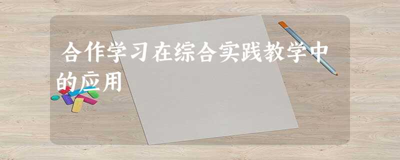 合作学习在综合实践教学中的应用 合作学习在综合实践教学中的应用