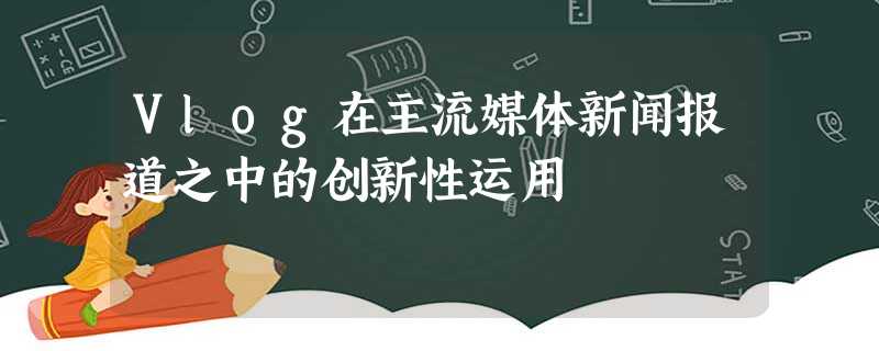 Vlog在主流媒体新闻报道之中的创新性运用 Vlog在主流媒体新闻报道之中的创新性运用