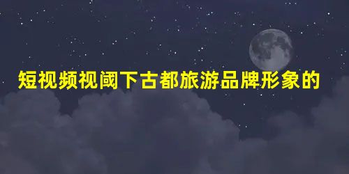 短视频视阈下古都旅游品牌形象的建构 短视频视阈下古都旅游品牌形象的建构