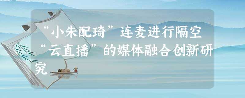 “小朱配琦”连麦进行隔空“云直播”的媒体融合创新研究 “小朱配琦”连麦进行隔空“云直播”的媒体融合创新研究