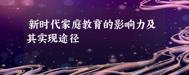 新时代家庭教育的影响力及其实现途径 新时代家庭教育的影响力及其实现途径