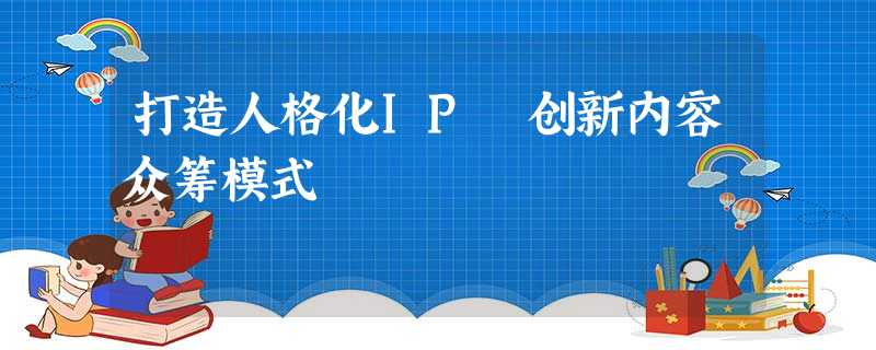 打造人格化IP 创新内容众筹模式 打造人格化IP 创新内容众筹模式