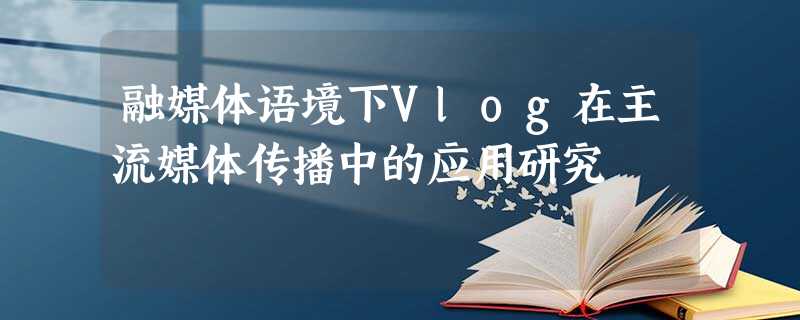 融媒体语境下Vlog在主流媒体传播中的应用研究 融媒体语境下Vlog在主流媒体传播中的应用研究