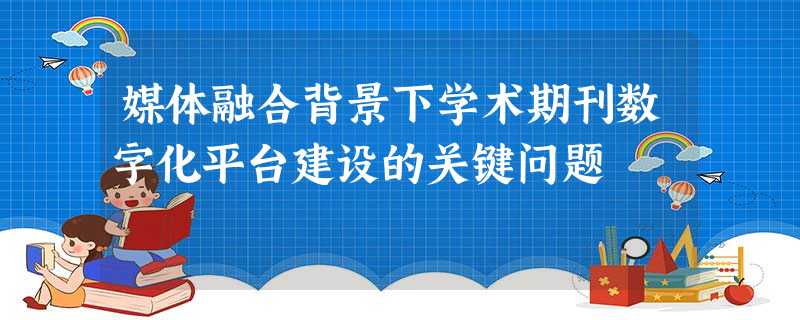 媒体融合背景下学术期刊数字化平台建设的关键问题 媒体融合背景下学术期刊数字化平台建设的关键问题