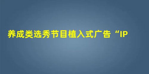 养成类选秀节目植入式广告“IP价值观营销”分析 养成类选秀节目植入式广告“IP价值观营销”分析