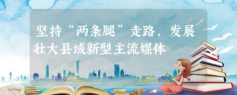 坚持“两条腿”走路,发展壮大县域新型主流媒体 坚持“两条腿”走路,发展壮大县域新型主流媒体