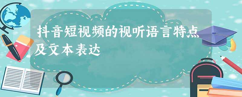 抖音短视频的视听语言特点及文本表达 抖音短视频的视听语言特点及文本表达
