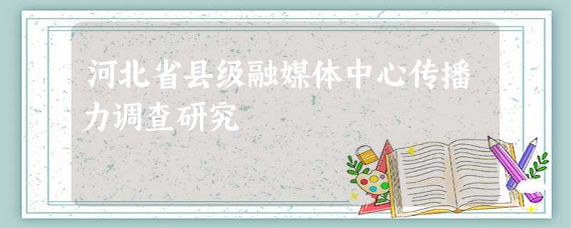 河北省县级融媒体中心传播力调查研究 河北省县级融媒体中心传播力调查研究