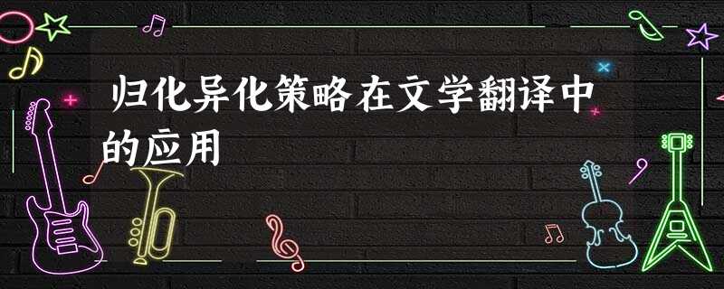 归化异化策略在文学翻译中的应用 归化异化策略在文学翻译中的应用
