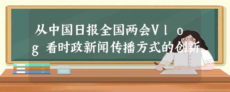 从中国日报全国两会Vlog看时政新闻传播方式的创新 从中国日报全国两会Vlog看时政新闻传播方式的创新
