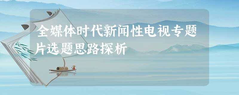 全媒体时代新闻性电视专题片选题思路探析 全媒体时代新闻性电视专题片选题思路探析