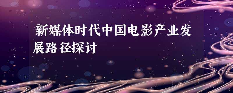 新媒体时代中国电影产业发展路径探讨 新媒体时代中国电影产业发展路径探讨