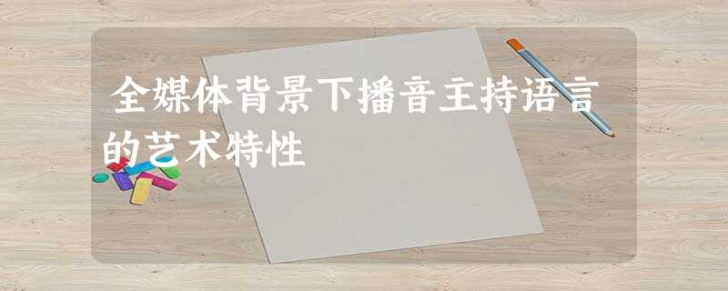 全媒体背景下播音主持语言的艺术特性 全媒体背景下播音主持语言的艺术特性