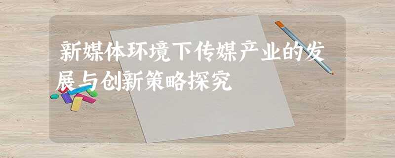 新媒体环境下传媒产业的发展与创新策略探究 新媒体环境下传媒产业的发展与创新策略探究