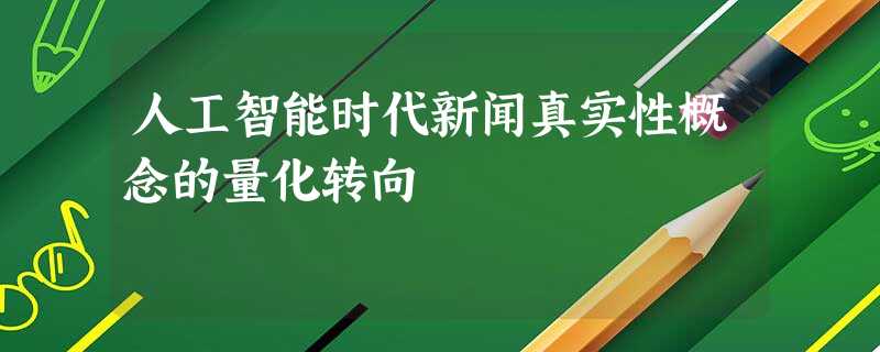 人工智能时代新闻真实性概念的量化转向 人工智能时代新闻真实性概念的量化转向