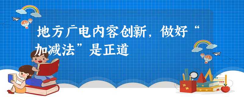 地方广电内容创新,做好“加减法”是正道 地方广电内容创新,做好“加减法”是正道