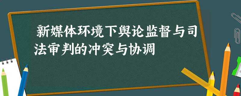 新媒体环境下舆论监督与司法审判的冲突与协调 新媒体环境下舆论监督与司法审判的冲突与协调