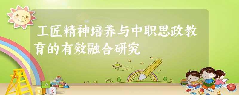 工匠精神培养与中职思政教育的有效融合研究 工匠精神培养与中职思政教育的有效融合研究
