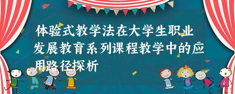 体验式教学法在大学生职业发展教育系列课程教学中的应用路径探析 体验式教学法在大学生职业发展教育系列课程教学中的应用路径探析