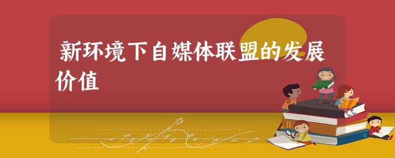 新环境下自媒体联盟的发展价值 新环境下自媒体联盟的发展价值