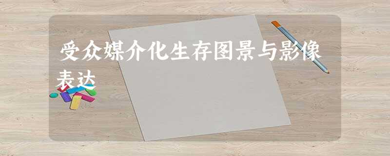 受众媒介化生存图景与影像表达 受众媒介化生存图景与影像表达