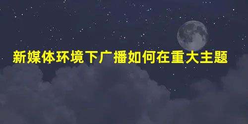 新媒体环境下广播如何在重大主题直播报道中推陈出新 新媒体环境下广播如何在重大主题直播报道中推陈出新