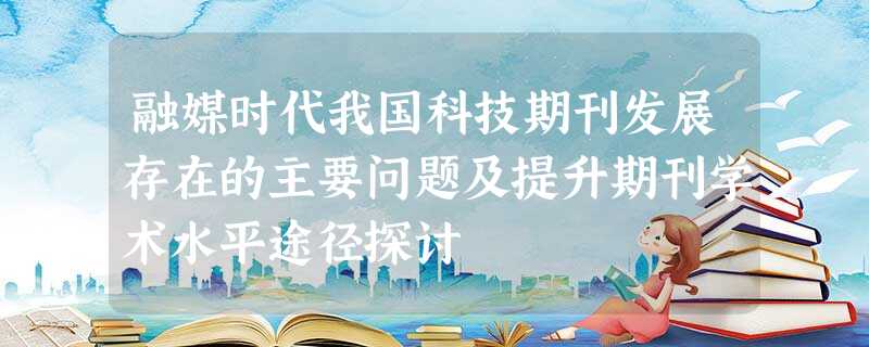 融媒时代我国科技期刊发展存在的主要问题及提升期刊学术水平途径探讨 融媒时代我国科技期刊发展存在的主要问题及提升期刊学术水平途径探讨