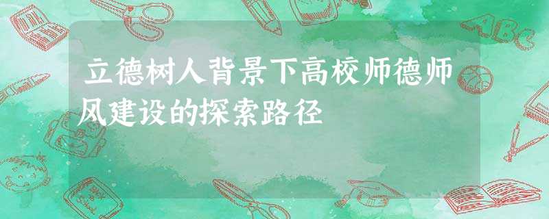 立德树人背景下高校师德师风建设的探索路径 立德树人背景下高校师德师风建设的探索路径