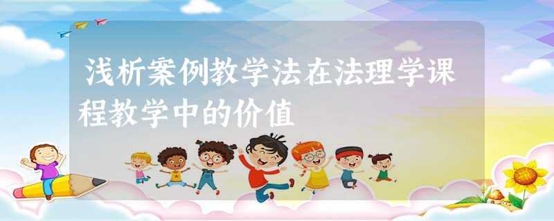 浅析案例教学法在法理学课程教学中的价值 浅析案例教学法在法理学课程教学中的价值