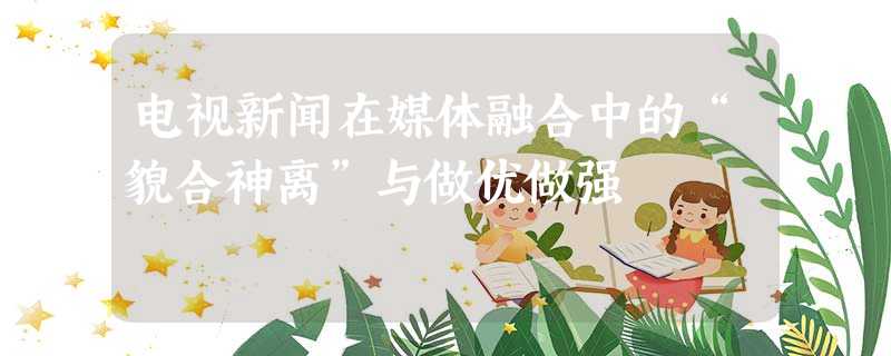 电视新闻在媒体融合中的“貌合神离”与做优做强 电视新闻在媒体融合中的“貌合神离”与做优做强