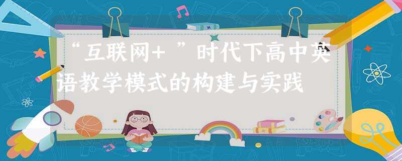 “互联网+”时代下高中英语教学模式的构建与实践 “互联网+”时代下高中英语教学模式的构建与实践