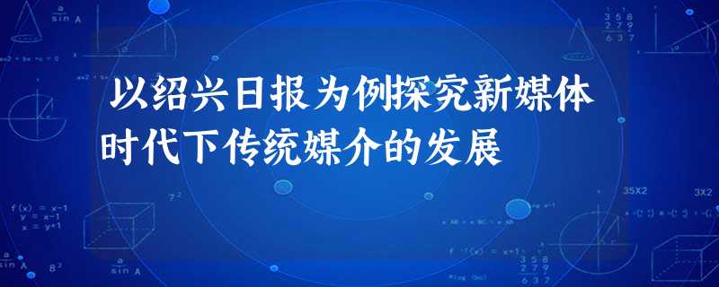 以绍兴日报为例探究新媒体时代下传统媒介的发展 以绍兴日报为例探究新媒体时代下传统媒介的发展