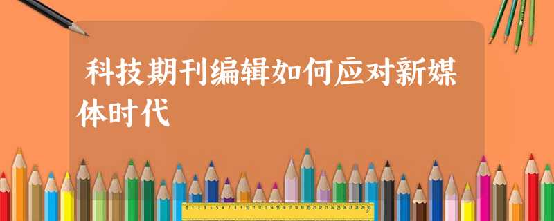 科技期刊编辑如何应对新媒体时代 科技期刊编辑如何应对新媒体时代