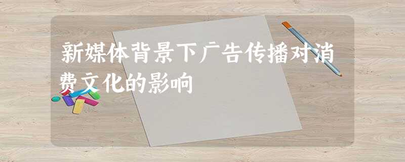新媒体背景下广告传播对消费文化的影响 新媒体背景下广告传播对消费文化的影响
