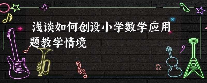 浅谈如何创设小学数学应用题教学情境 浅谈如何创设小学数学应用题教学情境