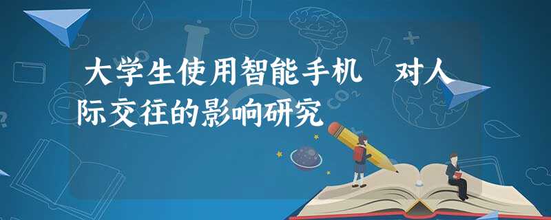 大学生使用智能手机 对人际交往的影响研究 大学生使用智能手机 对人际交往的影响研究