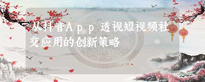 从抖音App透视短视频社交应用的创新策略 从抖音App透视短视频社交应用的创新策略