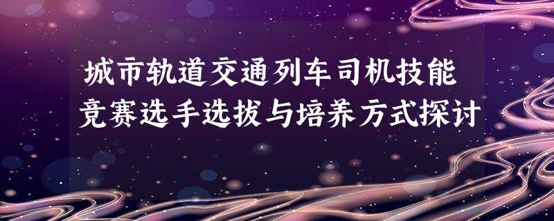 城市轨道交通列车司机技能竞赛选手选拔与培养方式探讨 城市轨道交通列车司机技能竞赛选手选拔与培养方式探讨